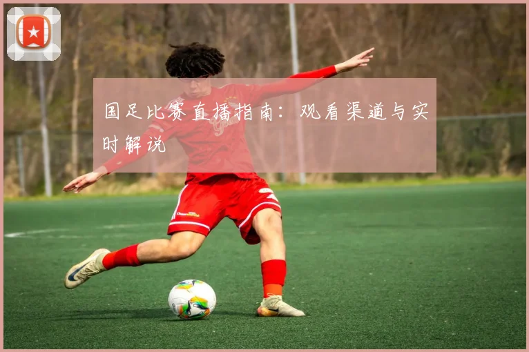 国足比赛直播指南:观看渠道与实时解说