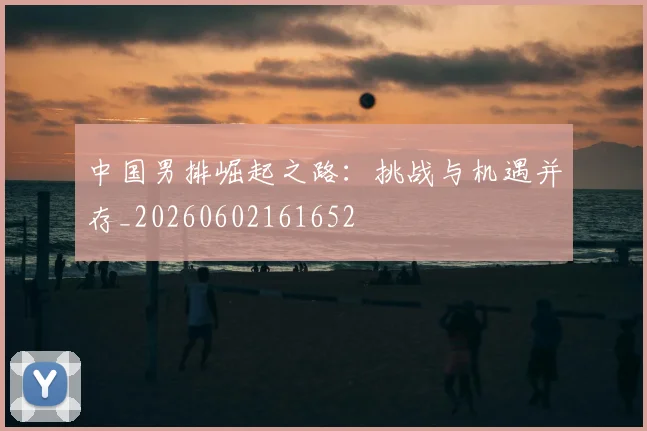中国男排崛起之路:挑战与机遇并存_20260602161652