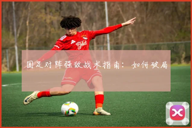 国足对阵强敌战术指南：如何破局