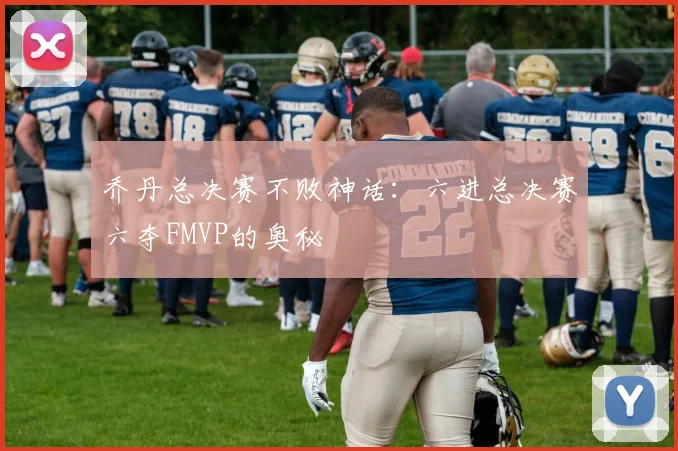 乔丹总决赛不败神话:六进总决赛六夺FMVP的奥秘
