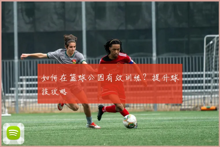 如何在篮球公园有效训练？提升球技攻略