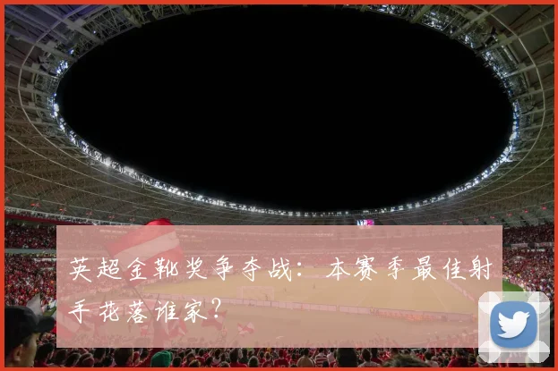 英超金靴奖争夺战:本赛季最佳射手花落谁家?
