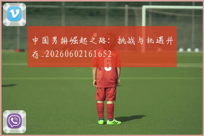 中国男排崛起之路：挑战与机遇并存_20260602161652