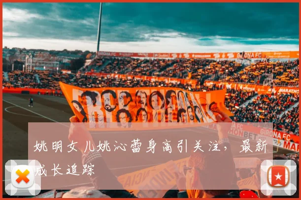 姚明女儿姚沁蕾身高引关注,最新成长追踪