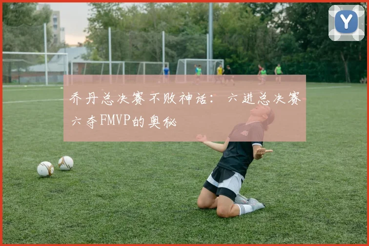 乔丹总决赛不败神话：六进总决赛六夺FMVP的奥秘
