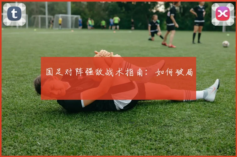 国足对阵强敌战术指南:如何破局