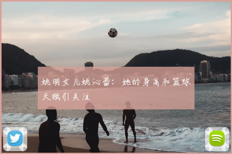 姚明女儿姚沁蕾:她的身高和篮球天赋引关注