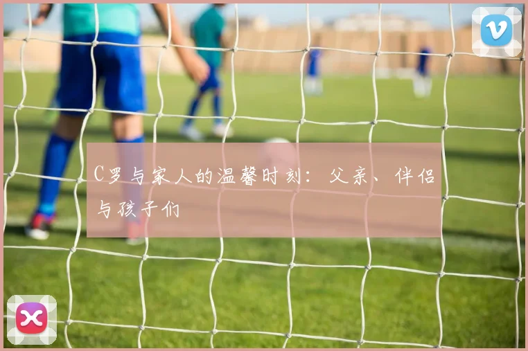 C罗与家人的温馨时刻:父亲、伴侣与孩子们