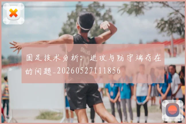国足技术分析：进攻与防守端存在的问题_20260527111856